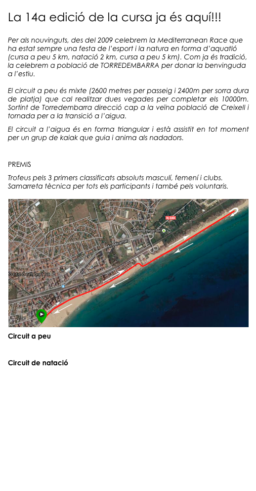 La 14a edició de la cursa ja és aquí!!!

Per als nouvinguts, des del 2009 celebrem la Mediterranean Race que ha estat sempre una festa de l’esport i la natura en forma d’aquatló (cursa a peu 5 km, natació 2 km, cursa a peu 5 km). Com ja és tradició, la celebrem a població de TORREDEMBARRA per donar la benvinguda a l’estiu. 

El circuit a peu és mixte (2600 metres per passeig i 2400m per sorra dura de platja) que cal realitzar dues vegades per completar els 10000m. Sortint de Torredembarra direcció cap a la veïna població de Creixell i tornada per a la transició a l’aigua.
El circuit a l’aigua és en forma triangular i està assistit en tot moment per un grup de kaiak que guia i anima als nadadors.

PREMIS
Trofeus pels 3 primers classificats absoluts masculí, femení i clubs. Samarreta tècnica per tots els participants i també pels voluntaris.
￼Circuit a peu

Circuit de natació








